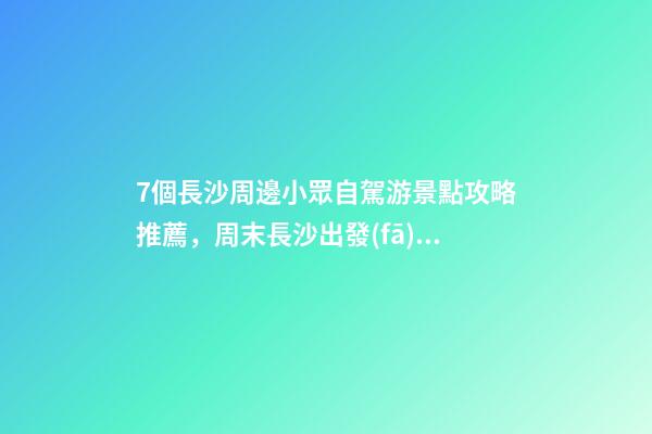 7個長沙周邊小眾自駕游景點攻略推薦，周末長沙出發(fā)1-2日自駕游去哪好玩？